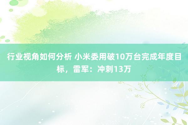 行业视角如何分析 小米委用破10万台完成年度目标，雷军：冲刺13万