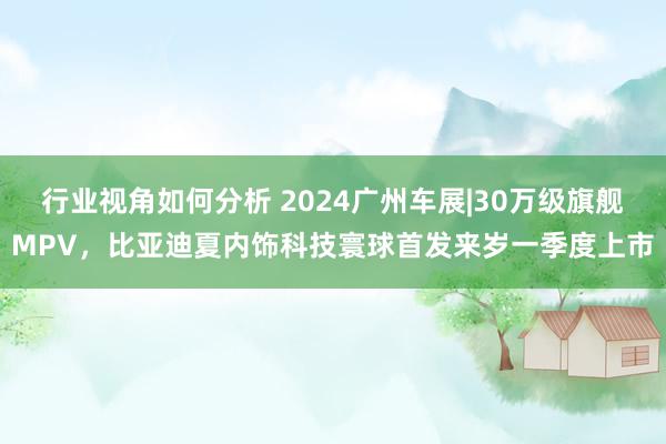 行业视角如何分析 2024广州车展|30万级旗舰MPV，比亚迪夏内饰科技寰球首发来岁一季度上市