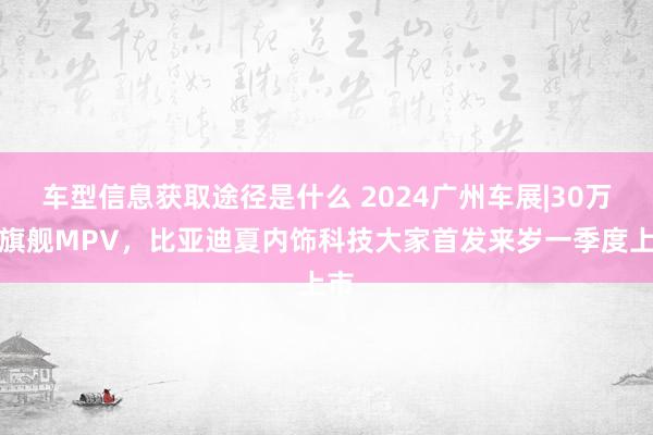 车型信息获取途径是什么 2024广州车展|30万级旗舰MPV，比亚迪夏内饰科技大家首发来岁一季度上市