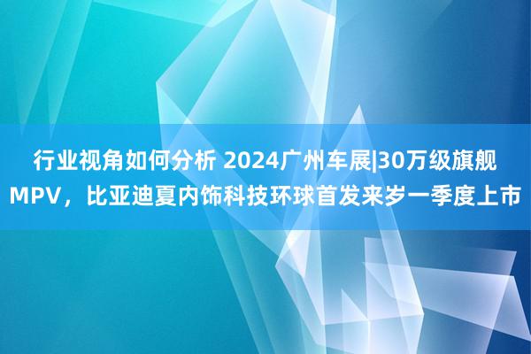 行业视角如何分析 2024广州车展|30万级旗舰MPV，比亚迪夏内饰科技环球首发来岁一季度上市