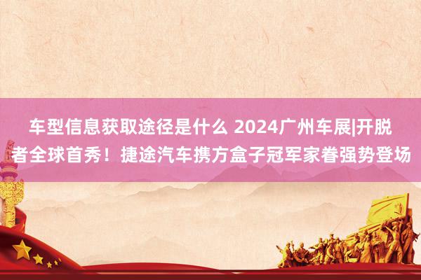 车型信息获取途径是什么 2024广州车展|开脱者全球首秀！捷途汽车携方盒子冠军家眷强势登场