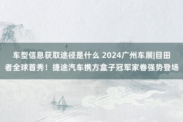 车型信息获取途径是什么 2024广州车展|目田者全球首秀！捷途汽车携方盒子冠军家眷强势登场