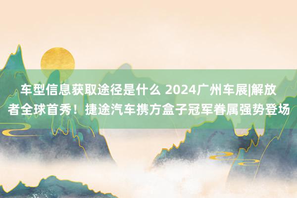 车型信息获取途径是什么 2024广州车展|解放者全球首秀！捷途汽车携方盒子冠军眷属强势登场