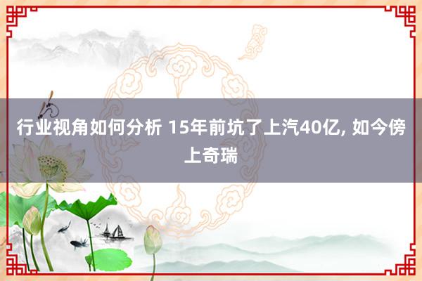 行业视角如何分析 15年前坑了上汽40亿, 如今傍上奇瑞