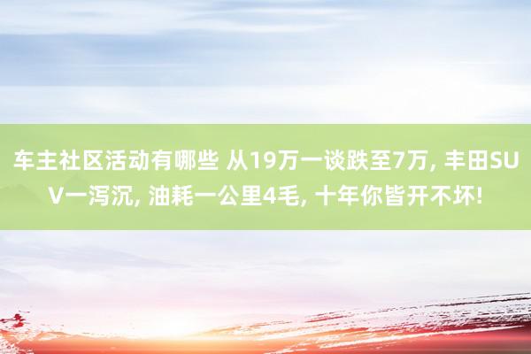 车主社区活动有哪些 从19万一谈跌至7万, 丰田SUV一泻沉, 油耗一公里4毛, 十年你皆开不坏!