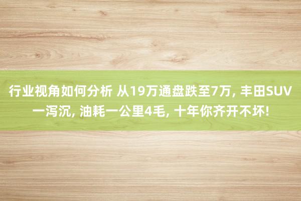 行业视角如何分析 从19万通盘跌至7万, 丰田SUV一泻沉, 油耗一公里4毛, 十年你齐开不坏!