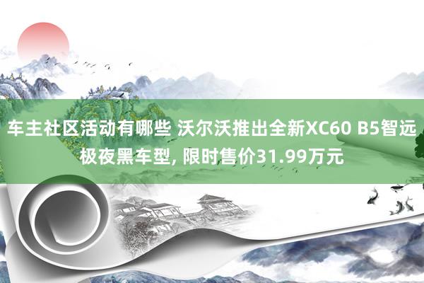 车主社区活动有哪些 沃尔沃推出全新XC60 B5智远极夜黑车型, 限时售价31.99万元