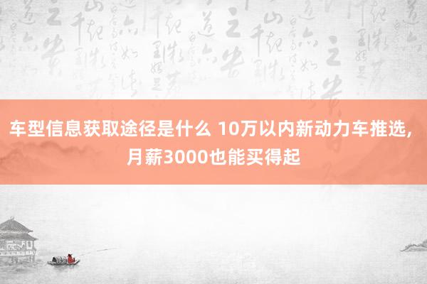 车型信息获取途径是什么 10万以内新动力车推选, 月薪3000也能买得起