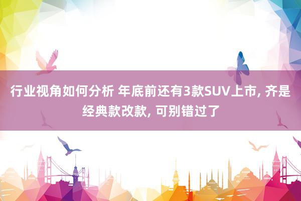 行业视角如何分析 年底前还有3款SUV上市, 齐是经典款改款, 可别错过了