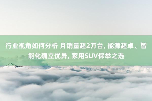 行业视角如何分析 月销量超2万台, 能源超卓、智能化确立优异, 家用SUV保举之选