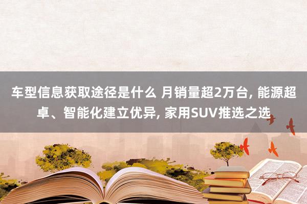 车型信息获取途径是什么 月销量超2万台, 能源超卓、智能化建立优异, 家用SUV推选之选