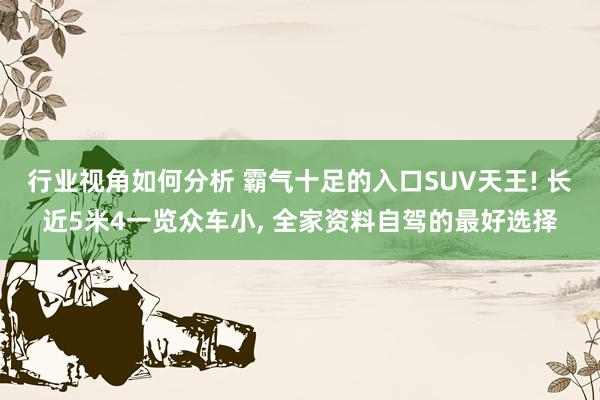 行业视角如何分析 霸气十足的入口SUV天王! 长近5米4一览众车小, 全家资料自驾的最好选择