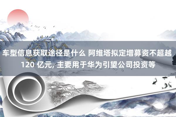 车型信息获取途径是什么 阿维塔拟定增募资不超越 120 亿元, 主要用于华为引望公司投资等