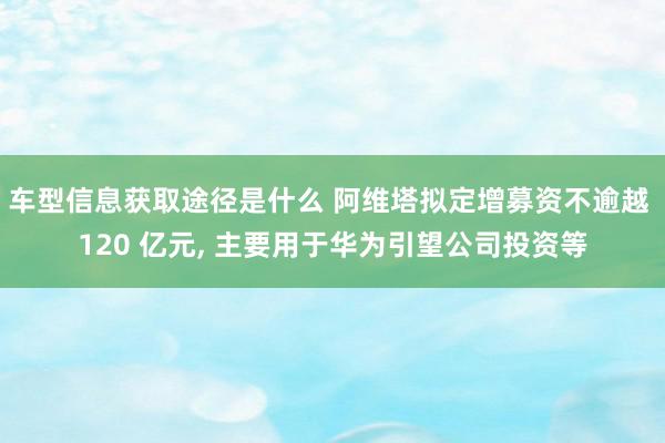 车型信息获取途径是什么 阿维塔拟定增募资不逾越 120 亿元, 主要用于华为引望公司投资等