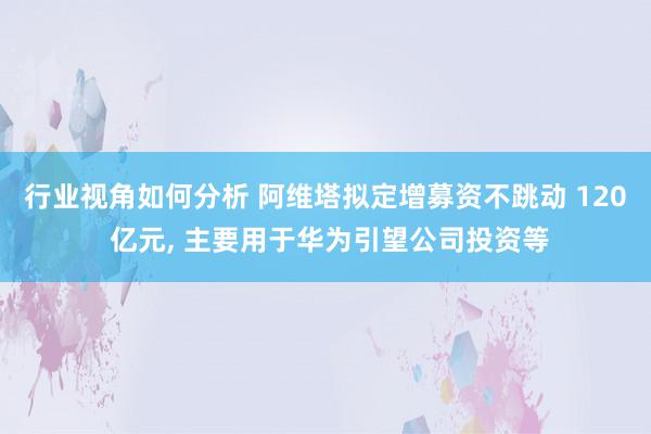 行业视角如何分析 阿维塔拟定增募资不跳动 120 亿元, 主要用于华为引望公司投资等