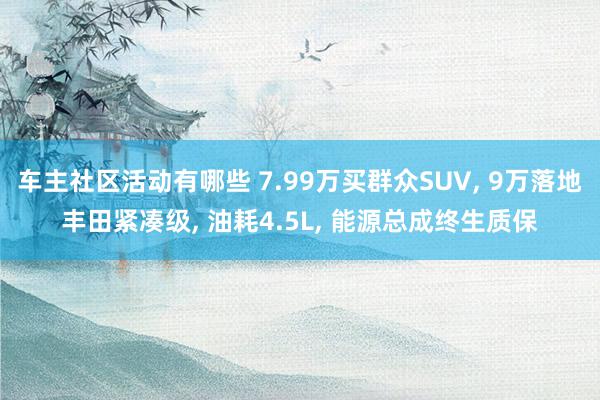 车主社区活动有哪些 7.99万买群众SUV, 9万落地丰田紧凑级, 油耗4.5L, 能源总成终生质保