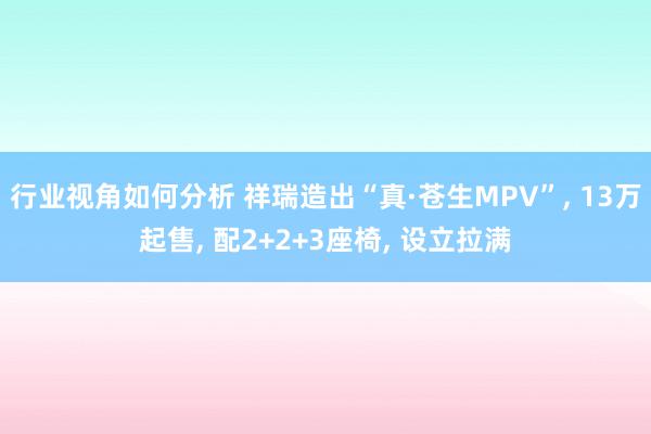 行业视角如何分析 祥瑞造出“真·苍生MPV”, 13万起售, 配2+2+3座椅, 设立拉满