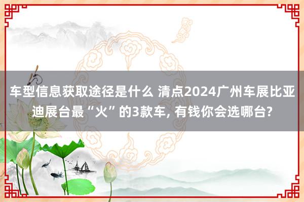 车型信息获取途径是什么 清点2024广州车展比亚迪展台最“火”的3款车, 有钱你会选哪台?