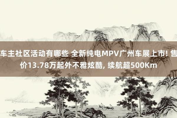 车主社区活动有哪些 全新纯电MPV广州车展上市! 售价13.78万起外不雅炫酷, 续航超500Km