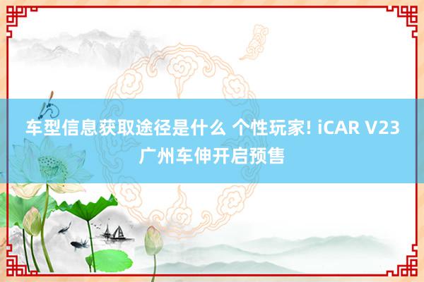 车型信息获取途径是什么 个性玩家! iCAR V23广州车伸开启预售