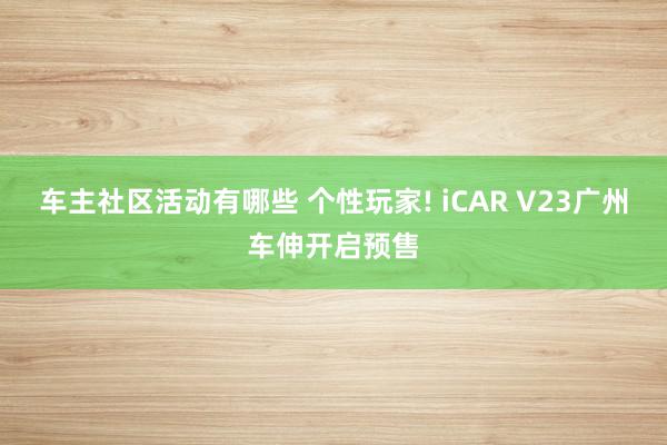 车主社区活动有哪些 个性玩家! iCAR V23广州车伸开启预售