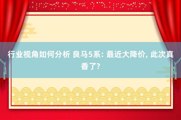 行业视角如何分析 良马5系: 最近大降价, 此次真香了?