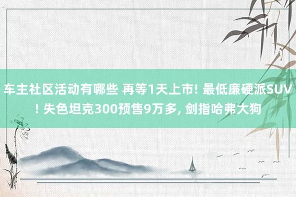 车主社区活动有哪些 再等1天上市! 最低廉硬派SUV! 失色坦克300预售9万多, 剑指哈弗大狗