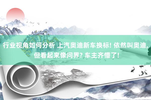 行业视角如何分析 上汽奥迪新车换标! 依然叫奥迪, 但看起来像问界? 车主齐懵了!