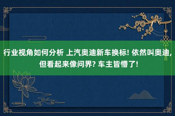 行业视角如何分析 上汽奥迪新车换标! 依然叫奥迪, 但看起来像问界? 车主皆懵了!