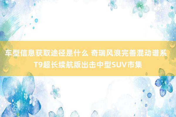 车型信息获取途径是什么 奇瑞风浪完善混动谱系  T9超长续航版出击中型SUV市集