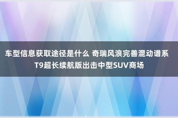 车型信息获取途径是什么 奇瑞风浪完善混动谱系  T9超长续航版出击中型SUV商场