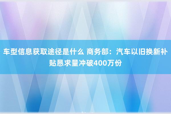 车型信息获取途径是什么 商务部：汽车以旧换新补贴恳求量冲破400万份