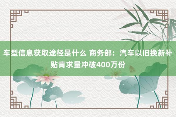 车型信息获取途径是什么 商务部：汽车以旧换新补贴肯求量冲破400万份