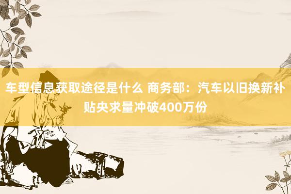 车型信息获取途径是什么 商务部：汽车以旧换新补贴央求量冲破400万份