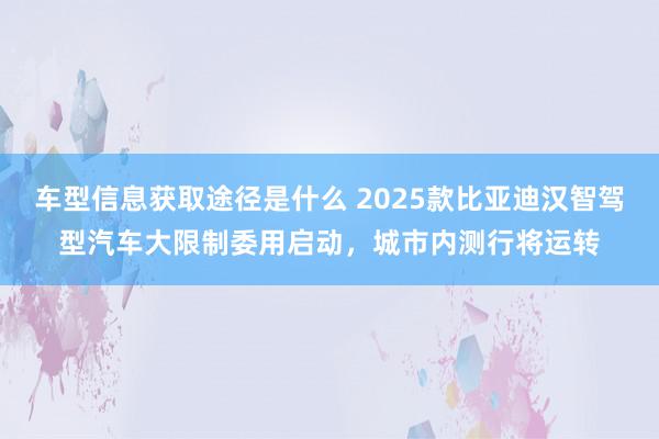 车型信息获取途径是什么 2025款比亚迪汉智驾型汽车大限制委用启动，城市内测行将运转