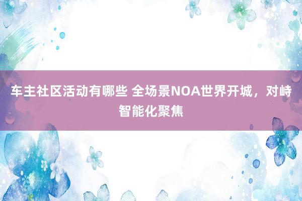 车主社区活动有哪些 全场景NOA世界开城，对峙智能化聚焦