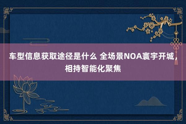 车型信息获取途径是什么 全场景NOA寰宇开城，相持智能化聚焦