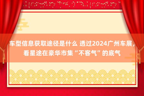 车型信息获取途径是什么 透过2024广州车展，看星途在豪华市集“不客气”的底气