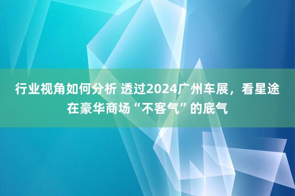 行业视角如何分析 透过2024广州车展，看星途在豪华商场“不客气”的底气