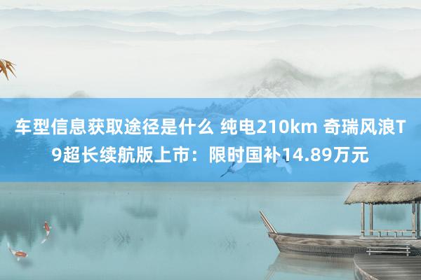 车型信息获取途径是什么 纯电210km 奇瑞风浪T9超长续航版上市：限时国补14.89万元