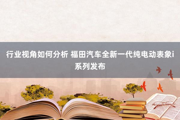 行业视角如何分析 福田汽车全新一代纯电动表象i系列发布