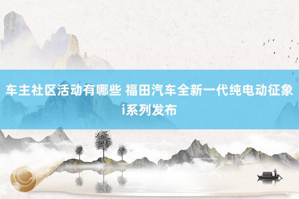 车主社区活动有哪些 福田汽车全新一代纯电动征象i系列发布