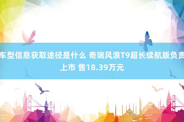 车型信息获取途径是什么 奇瑞风浪T9超长续航版负责上市 售18.39万元