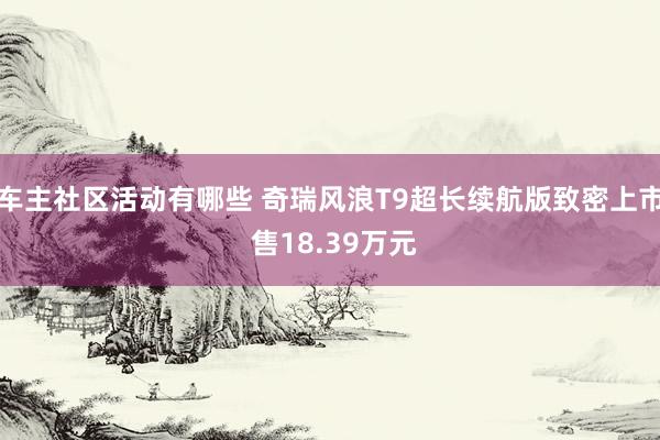 车主社区活动有哪些 奇瑞风浪T9超长续航版致密上市 售18.39万元