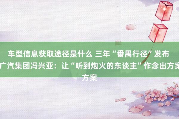 车型信息获取途径是什么 三年“番禺行径”发布  广汽集团冯兴亚：让“听到炮火的东谈主”作念出方案