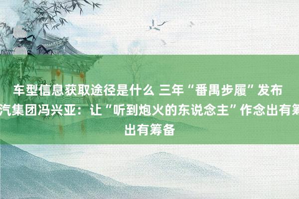 车型信息获取途径是什么 三年“番禺步履”发布  广汽集团冯兴亚：让“听到炮火的东说念主”作念出有筹备