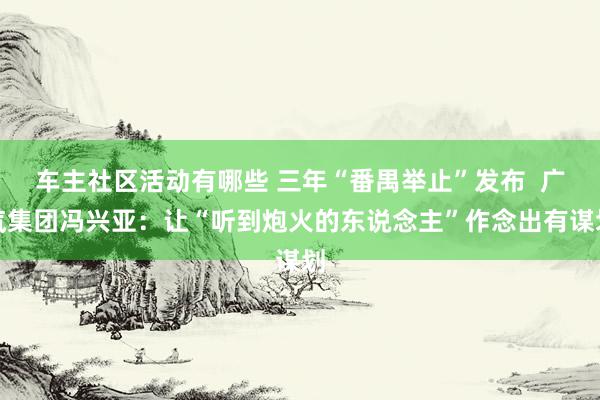 车主社区活动有哪些 三年“番禺举止”发布  广汽集团冯兴亚：让“听到炮火的东说念主”作念出有谋划