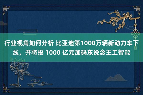 行业视角如何分析 比亚迪第1000万辆新动力车下线，并将投 1000 亿元加码东说念主工智能