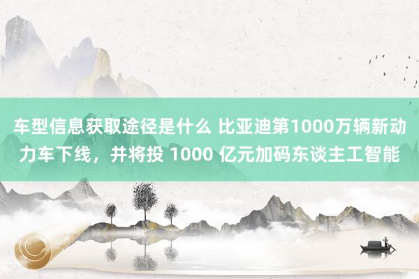 车型信息获取途径是什么 比亚迪第1000万辆新动力车下线，并将投 1000 亿元加码东谈主工智能