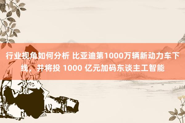 行业视角如何分析 比亚迪第1000万辆新动力车下线，并将投 1000 亿元加码东谈主工智能